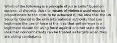 Which of the following is a principle of jus in bello? Question options: a) the idea that the means of violence used must be proportionate to the ends to be achieved b) the idea that the UN Security Council is the only international authority that can legitimate the use of force c) the idea that self-defense is a legitimate reason for using force against another state d) the idea that noncombatants can be treated as targets when they are aiding combatants