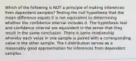 Which of the following is NOT a principle of making inferences from dependent​ samples? Testing the null hypothesis that the mean difference equals 0 is not equivalent to determining whether the confidence interval includes 0. The hypothesis test and confidence interval are equivalent in the sense that they result in the same conclusion. There is some relationship whereby each value in one sample is paired with a corresponding value in the other sample. The​ t-distribution serves as a reasonably good approximation for inferences from dependent samples.