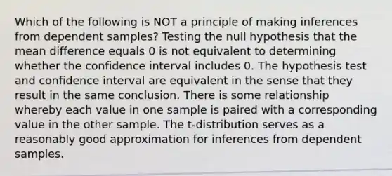 Which of the following is NOT a principle of making inferences from dependent​ samples? Testing the null hypothesis that the mean difference equals 0 is not equivalent to determining whether the confidence interval includes 0. The hypothesis test and confidence interval are equivalent in the sense that they result in the same conclusion. There is some relationship whereby each value in one sample is paired with a corresponding value in the other sample. The​ t-distribution serves as a reasonably good approximation for inferences from dependent samples.