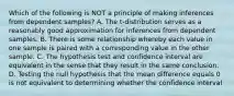 Which of the following is NOT a principle of making inferences from dependent​ samples? A. The​ t-distribution serves as a reasonably good approximation for inferences from dependent samples. B. There is some relationship whereby each value in one sample is paired with a corresponding value in the other sample. C. The hypothesis test and confidence interval are equivalent in the sense that they result in the same conclusion. D. Testing the null hypothesis that the mean difference equals 0 is not equivalent to determining whether the confidence interval