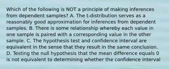 Which of the following is NOT a principle of making inferences from dependent​ samples? A. The​ t-distribution serves as a reasonably good approximation for inferences from dependent samples. B. There is some relationship whereby each value in one sample is paired with a corresponding value in the other sample. C. The hypothesis test and confidence interval are equivalent in the sense that they result in the same conclusion. D. Testing the null hypothesis that the mean difference equals 0 is not equivalent to determining whether the confidence interval