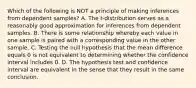 Which of the following is NOT a principle of making inferences from dependent​ samples? A. The​ t-distribution serves as a reasonably good approximation for inferences from dependent samples. B. There is some relationship whereby each value in one sample is paired with a corresponding value in the other sample. C. Testing the null hypothesis that the mean difference equals 0 is not equivalent to determining whether the confidence interval includes 0. D. The hypothesis test and confidence interval are equivalent in the sense that they result in the same conclusion.