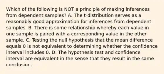 Which of the following is NOT a principle of making inferences from dependent​ samples? A. The​ t-distribution serves as a reasonably good approximation for inferences from dependent samples. B. There is some relationship whereby each value in one sample is paired with a corresponding value in the other sample. C. Testing the null hypothesis that the mean difference equals 0 is not equivalent to determining whether the confidence interval includes 0. D. The hypothesis test and confidence interval are equivalent in the sense that they result in the same conclusion.