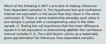 Which of the following is NOT a principle of making inferences from dependent​ samples? A. The hypothesis test and confidence interval are equivalent in the sense that they result in the same conclusion. B. There is some relationship whereby each value in one sample is paired with a corresponding value in the other sample. C. Testing the null hypothesis that the mean difference equals 0 is not equivalent to determining whether the confidence interval includes 0. D. The​ t-distribution serves as a reasonably good approximation for inferences from dependent samples.