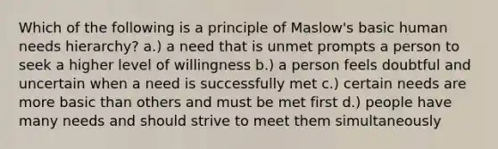 Which of the following is a principle of Maslow's basic human needs hierarchy? a.) a need that is unmet prompts a person to seek a higher level of willingness b.) a person feels doubtful and uncertain when a need is successfully met c.) certain needs are more basic than others and must be met first d.) people have many needs and should strive to meet them simultaneously