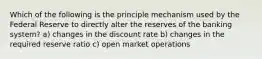 Which of the following is the principle mechanism used by the Federal Reserve to directly alter the reserves of the banking system? a) changes in the discount rate b) changes in the required reserve ratio c) open market operations