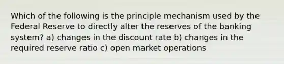 Which of the following is the principle mechanism used by the Federal Reserve to directly alter the reserves of the banking system? a) changes in the discount rate b) changes in the required reserve ratio c) open market operations