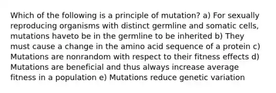 Which of the following is a principle of mutation? a) For sexually reproducing organisms with distinct germline and somatic cells, mutations haveto be in the germline to be inherited b) They must cause a change in the amino acid sequence of a protein c) Mutations are nonrandom with respect to their fitness effects d) Mutations are beneficial and thus always increase average fitness in a population e) Mutations reduce genetic variation