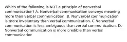 Which of the following is NOT a principle of nonverbal communication? A. Nonverbal communication conveys meaning more than verbal communication. B. Nonverbal communication is more involuntary than verbal communication. C.Nonverbal communication is less ambiguous than verbal communication. D. Nonverbal communication is more credible than verbal communication.