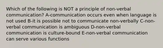 Which of the following is NOT a principle of <a href='https://www.questionai.com/knowledge/kFeMNrWS2T-non-verbal-communication' class='anchor-knowledge'>non-verbal communication</a>? A-communication occurs even when language is not used B-it is possible not to communicate non-verbally C-non-verbal communication is ambiguous D-non-verbal communication is culture-bound E-non-verbal communication can serve various functions