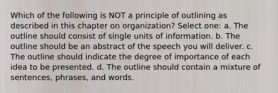 Which of the following is NOT a principle of outlining as described in this chapter on organization? Select one: a. The outline should consist of single units of information. b. The outline should be an abstract of the speech you will deliver. c. The outline should indicate the degree of importance of each idea to be presented. d. The outline should contain a mixture of sentences, phrases, and words.