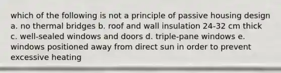 which of the following is not a principle of passive housing design a. no thermal bridges b. roof and wall insulation 24-32 cm thick c. well-sealed windows and doors d. triple-pane windows e. windows positioned away from direct sun in order to prevent excessive heating