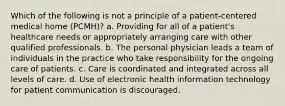 Which of the following is not a principle of a patient-centered medical home (PCMH)? a. Providing for all of a patient's healthcare needs or appropriately arranging care with other qualified professionals. b. The personal physician leads a team of individuals in the practice who take responsibility for the ongoing care of patients. c. Care is coordinated and integrated across all levels of care. d. Use of electronic health information technology for patient communication is discouraged.