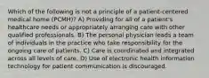 Which of the following is not a principle of a patient-centered medical home (PCMH)? A) Providing for all of a patient's healthcare needs or appropriately arranging care with other qualified professionals. B) The personal physician leads a team of individuals in the practice who take responsibility for the ongoing care of patients. C) Care is coordinated and integrated across all levels of care. D) Use of electronic health information technology for patient communication is discouraged.