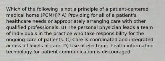 Which of the following is not a principle of a patient-centered medical home (PCMH)? A) Providing for all of a patient's healthcare needs or appropriately arranging care with other qualified professionals. B) The personal physician leads a team of individuals in the practice who take responsibility for the ongoing care of patients. C) Care is coordinated and integrated across all levels of care. D) Use of electronic health <a href='https://www.questionai.com/knowledge/ke9AP4oqhP-information-technology' class='anchor-knowledge'>information technology</a> for <a href='https://www.questionai.com/knowledge/k4hT1wkxUj-patient-communication' class='anchor-knowledge'>patient communication</a> is discouraged.