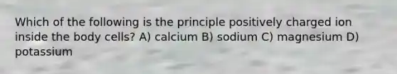 Which of the following is the principle positively charged ion inside the body cells? A) calcium B) sodium C) magnesium D) potassium