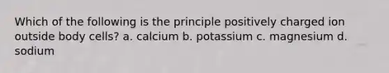 Which of the following is the principle positively charged ion outside body cells? a. calcium b. potassium c. magnesium d. sodium