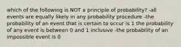 which of the following is NOT a principle of probability? -all events are equally likely in any probability procedure -the probability of an event that is certain to occur is 1 the probability of any event is between 0 and 1 inclusive -the probability of an impossible event is 0