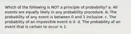 Which of the following is NOT a principle of probability? a. All events are equally likely in any probability procedure. b. The probability of any event is between 0 and 1 inclusive. c. The probability of an impossible event is 0. d. The probability of an event that is certain to occur is 1.