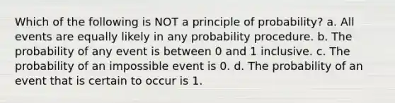 Which of the following is NOT a principle of probability? a. All events are equally likely in any probability procedure. b. The probability of any event is between 0 and 1 inclusive. c. The probability of an impossible event is 0. d. The probability of an event that is certain to occur is 1.