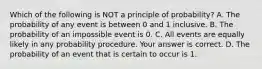 Which of the following is NOT a principle of​ probability? A. The probability of any event is between 0 and 1 inclusive. B. The probability of an impossible event is 0. C. All events are equally likely in any probability procedure. Your answer is correct. D. The probability of an event that is certain to occur is 1.