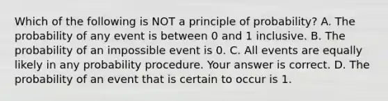 Which of the following is NOT a principle of​ probability? A. The probability of any event is between 0 and 1 inclusive. B. The probability of an impossible event is 0. C. All events are equally likely in any probability procedure. Your answer is correct. D. The probability of an event that is certain to occur is 1.