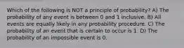 Which of the following is NOT a principle of​ probability? A) The probability of any event is between 0 and 1 inclusive. B) All events are equally likely in any probability procedure. C) The probability of an event that is certain to occur is 1. D) The probability of an impossible event is 0.