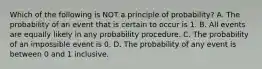 Which of the following is NOT a principle of​ probability? A. The probability of an event that is certain to occur is 1. B. All events are equally likely in any probability procedure. C. The probability of an impossible event is 0. D. The probability of any event is between 0 and 1 inclusive.