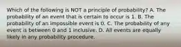 Which of the following is NOT a principle of​ probability? A. The probability of an event that is certain to occur is 1. B. The probability of an impossible event is 0. C. The probability of any event is between 0 and 1 inclusive. D. All events are equally likely in any probability procedure.