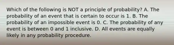 Which of the following is NOT a principle of​ probability? A. The probability of an event that is certain to occur is 1. B. The probability of an impossible event is 0. C. The probability of any event is between 0 and 1 inclusive. D. All events are equally likely in any probability procedure.