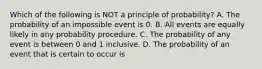 Which of the following is NOT a principle of​ probability? A. The probability of an impossible event is 0. B. All events are equally likely in any probability procedure. C. The probability of any event is between 0 and 1 inclusive. D. The probability of an event that is certain to occur is