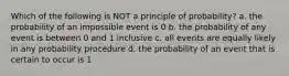 Which of the following is NOT a principle of probability? a. the probability of an impossible event is 0 b. the probability of any event is between 0 and 1 inclusive c. all events are equally likely in any probability procedure d. the probability of an event that is certain to occur is 1