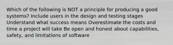 Which of the following is NOT a principle for producing a good systems? Include users in the design and testing stages Understand what success means Overestimate the costs and time a project will take Be open and honest about capabilities, safety, and limitations of software