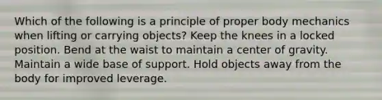 Which of the following is a principle of proper body mechanics when lifting or carrying objects? Keep the knees in a locked position. Bend at the waist to maintain a center of gravity. Maintain a wide base of support. Hold objects away from the body for improved leverage.