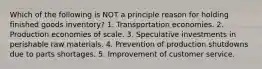 Which of the following is NOT a principle reason for holding finished goods inventory? 1. Transportation economies. 2. Production economies of scale. 3. Speculative investments in perishable raw materials. 4. Prevention of production shutdowns due to parts shortages. 5. Improvement of customer service.