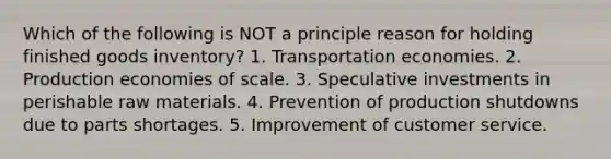 Which of the following is NOT a principle reason for holding finished goods inventory? 1. Transportation economies. 2. Production economies of scale. 3. Speculative investments in perishable raw materials. 4. Prevention of production shutdowns due to parts shortages. 5. Improvement of customer service.