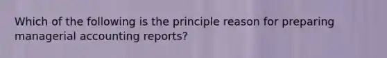 Which of the following is the principle reason for preparing managerial accounting reports?