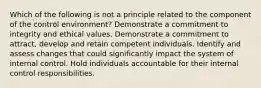 Which of the following is not a principle related to the component of the control environment? Demonstrate a commitment to integrity and ethical values. Demonstrate a commitment to attract, develop and retain competent individuals. Identify and assess changes that could significantly impact the system of internal control. Hold individuals accountable for their internal control responsibilities.