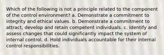 Which of the following is not a principle related to the component of the control environment? a. Demonstrate a commitment to integrity and ethical values. b. Demonstrate a commitment to attract, develop and retain competent individuals. c. Identify and assess changes that could significantly impact the system of internal control. d. Hold individuals accountable for their internal control responsibilities.