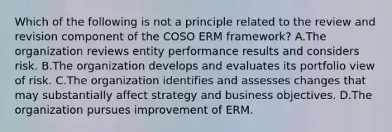 Which of the following is not a principle related to the review and revision component of the COSO ERM framework? A.The organization reviews entity performance results and considers risk. B.The organization develops and evaluates its portfolio view of risk. C.The organization identifies and assesses changes that may substantially affect strategy and business objectives. D.The organization pursues improvement of ERM.