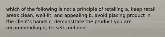 which of the following is not a principle of retailing a, keep retail areas clean, well-lit, and appealing b, avoid placing product in the client's hands c, demonstrate the product you are recommending d, be self-confident