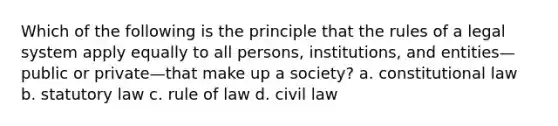 Which of the following is the principle that the rules of a legal system apply equally to all persons, institutions, and entities—public or private—that make up a society? a. constitutional law b. statutory law c. rule of law d. civil law