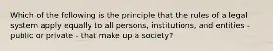 Which of the following is the principle that the rules of a legal system apply equally to all persons, institutions, and entities - public or private - that make up a society?