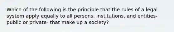 Which of the following is the principle that the rules of a legal system apply equally to all persons, institutions, and entities- public or private- that make up a society?