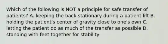 Which of the following is NOT a principle for safe transfer of patients? A. keeping the back stationary during a patient lift B. holding the patient's center of gravity close to one's own C. letting the patient do as much of the transfer as possible D. standing with feet together for stability