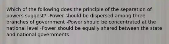 Which of the following does the principle of the separation of powers suggest? -Power should be dispersed among three branches of government -Power should be concentrated at the national level -Power should be equally shared between the state and national governments