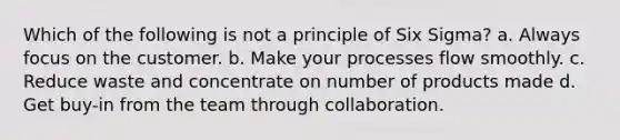 Which of the following is not a principle of Six Sigma? a. Always focus on the customer. b. Make your processes flow smoothly. c. Reduce waste and concentrate on number of products made d. Get buy-in from the team through collaboration.