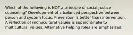 Which of the following is NOT a principle of social justice counseling? Development of a balanced perspective between person and system focus. Prevention is better than intervention. A reflection of monocultural values is superordinate to multicultural values. Alternative helping roles are emphasized.