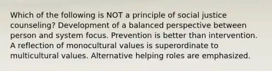 Which of the following is NOT a principle of social justice counseling? Development of a balanced perspective between person and system focus. Prevention is better than intervention. A reflection of monocultural values is superordinate to multicultural values. Alternative helping roles are emphasized.