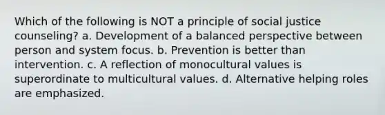 Which of the following is NOT a principle of social justice counseling? a. Development of a balanced perspective between person and system focus. b. Prevention is better than intervention. c. A reflection of monocultural values is superordinate to multicultural values. d. Alternative helping roles are emphasized.